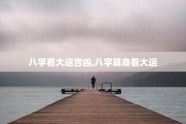 八字看大运吉凶,八字算命看大运
