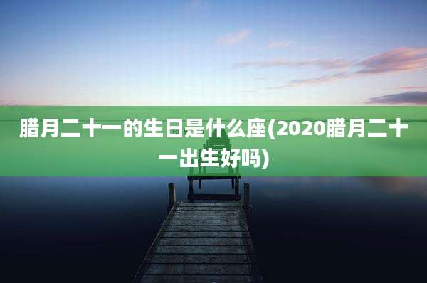 腊月二十一的生日是什么座(2020腊月二十一出生好吗)