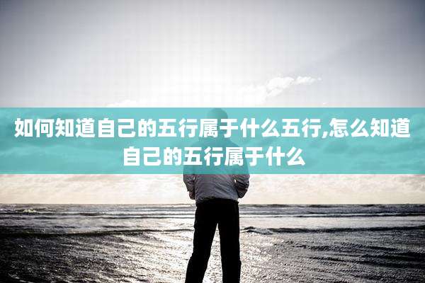 如何知道自己的五行属于什么五行,怎么知道自己的五行属于什么