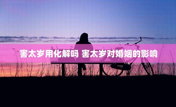害太岁用化解吗 害太岁对婚姻的影响