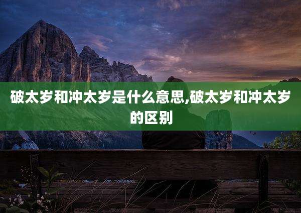 破太岁和冲太岁是什么意思,破太岁和冲太岁的区别