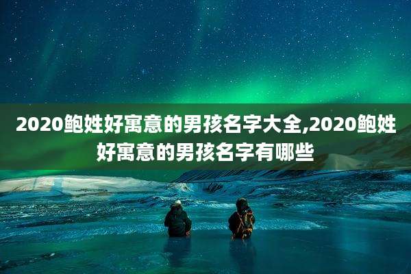 2020鲍姓好寓意的男孩名字大全,2020鲍姓好寓意的男孩名字有哪些