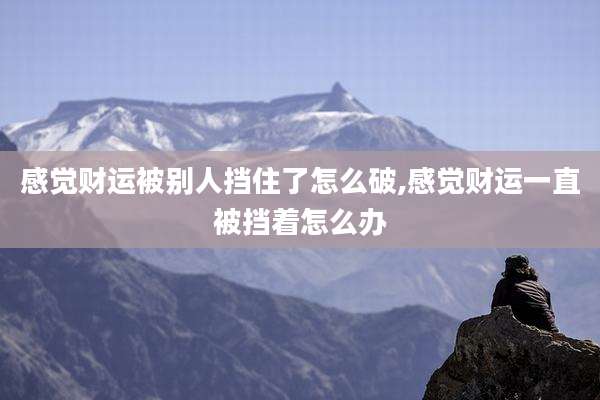 感觉财运被别人挡住了怎么破,感觉财运一直被挡着怎么办