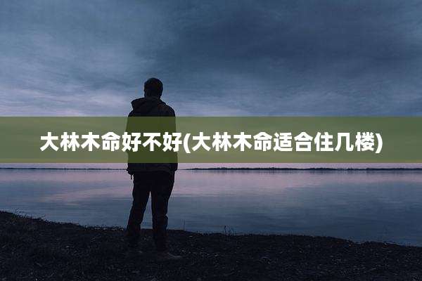 大林木命好不好(大林木命适合住几楼)