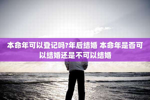 本命年可以登记吗?年后结婚 本命年是否可以结婚还是不可以结婚