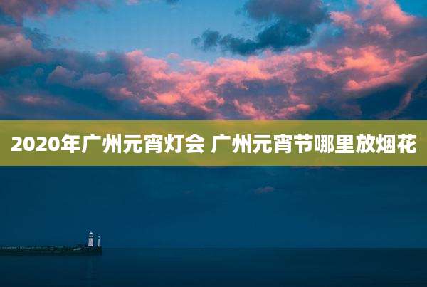 2020年广州元宵灯会 广州元宵节哪里放烟花