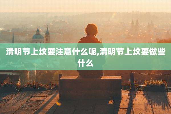 清明节上坟要注意什么呢,清明节上坟要做些什么