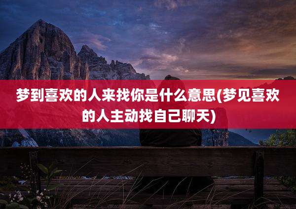 梦到喜欢的人来找你是什么意思(梦见喜欢的人主动找自己聊天)