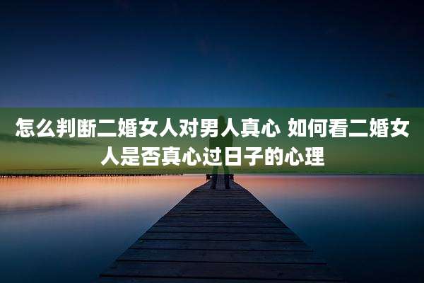 怎么判断二婚女人对男人真心 如何看二婚女人是否真心过日子的心理
