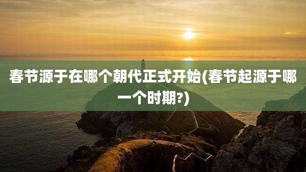 春节源于在哪个朝代正式开始(春节起源于哪一个时期?)