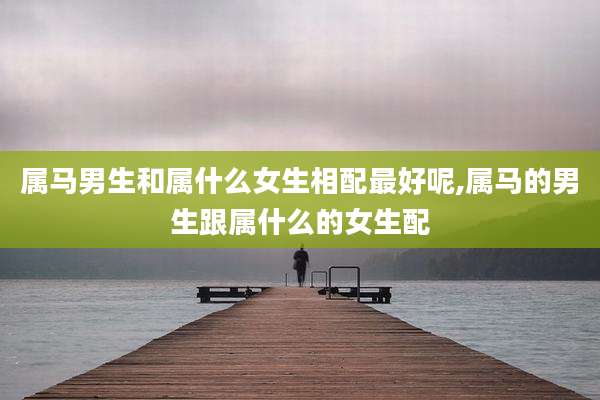 属马男生和属什么女生相配最好呢,属马的男生跟属什么的女生配