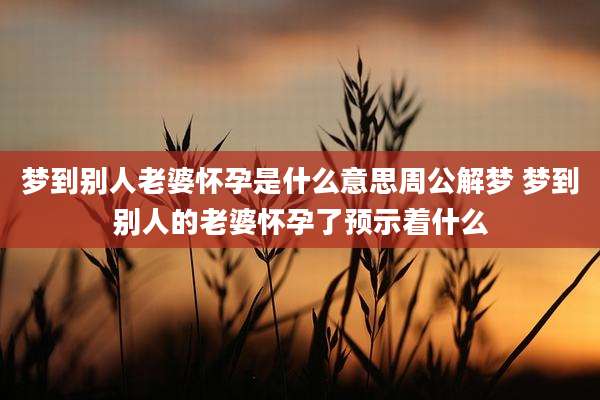 梦到别人老婆怀孕是什么意思周公解梦 梦到别人的老婆怀孕了预示着什么