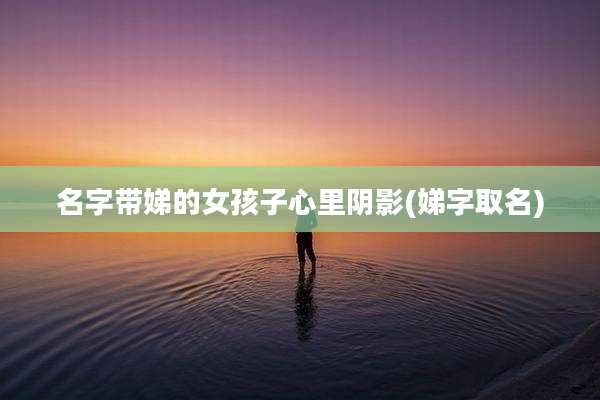 名字带娣的女孩子心里阴影(娣字取名)