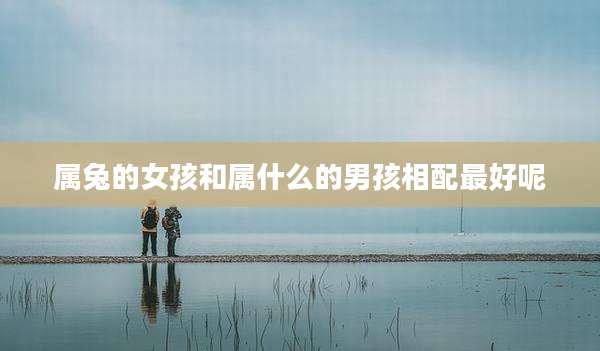 属兔的女孩和属什么的男孩相配最好呢