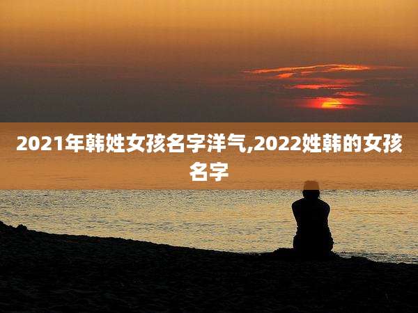 2021年韩姓女孩名字洋气,2022姓韩的女孩名字