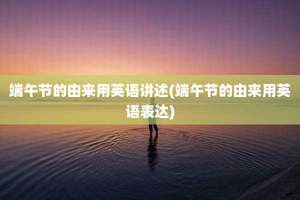 端午节的由来用英语讲述(端午节的由来用英语表达)