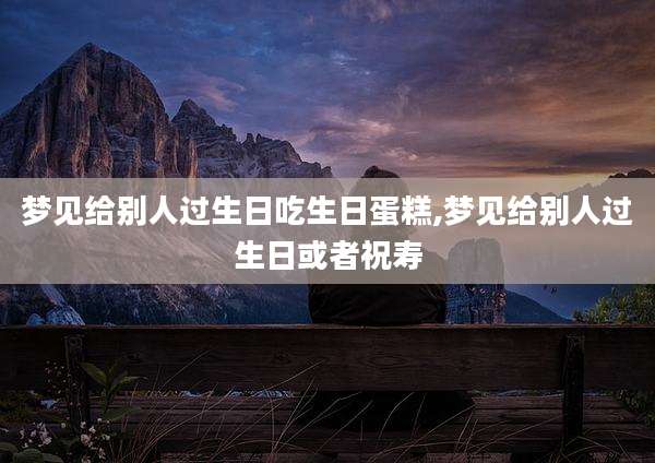 梦见给别人过生日吃生日蛋糕,梦见给别人过生日或者祝寿