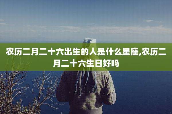 农历二月二十六出生的人是什么星座,农历二月二十六生日好吗
