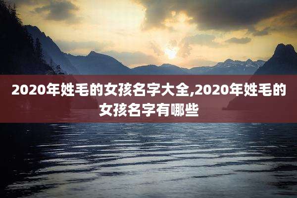 2020年姓毛的女孩名字大全,2020年姓毛的女孩名字有哪些