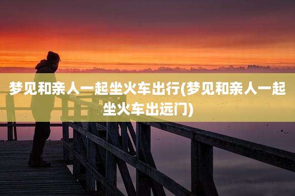 梦见和亲人一起坐火车出行(梦见和亲人一起坐火车出远门)