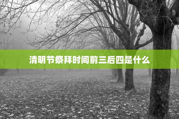清明节祭拜时间前三后四是什么