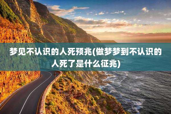 梦见不认识的人死预兆(做梦梦到不认识的人死了是什么征兆)