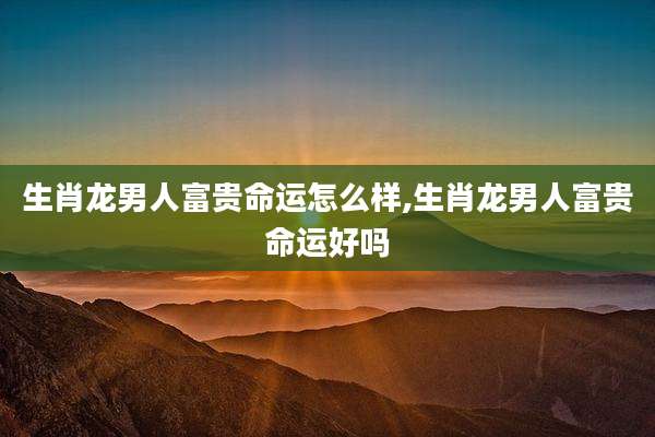 生肖龙男人富贵命运怎么样,生肖龙男人富贵命运好吗