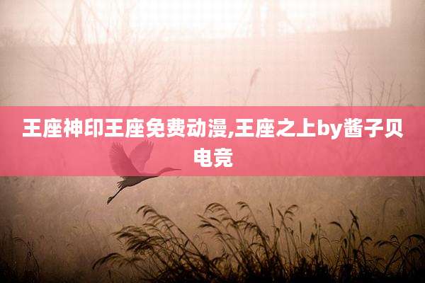 王座神印王座免费动漫,王座之上by酱子贝电竞