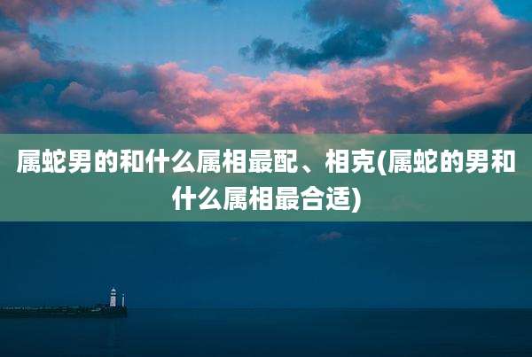 属蛇男的和什么属相最配、相克(属蛇的男和什么属相最合适)