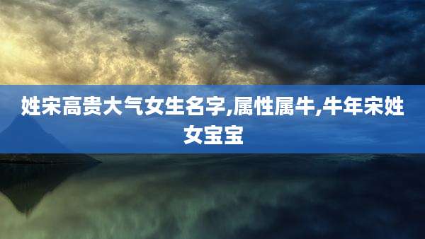 姓宋高贵大气女生名字,属性属牛,牛年宋姓女宝宝
