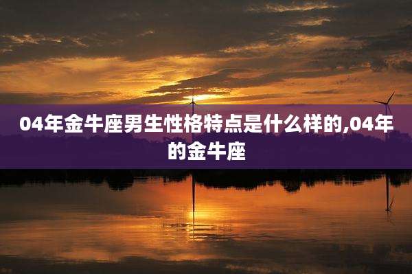 04年金牛座男生性格特点是什么样的,04年的金牛座