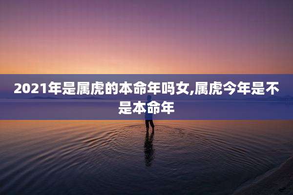 2021年是属虎的本命年吗女,属虎今年是不是本命年