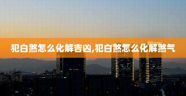 犯白煞怎么化解吉凶,犯白煞怎么化解煞气