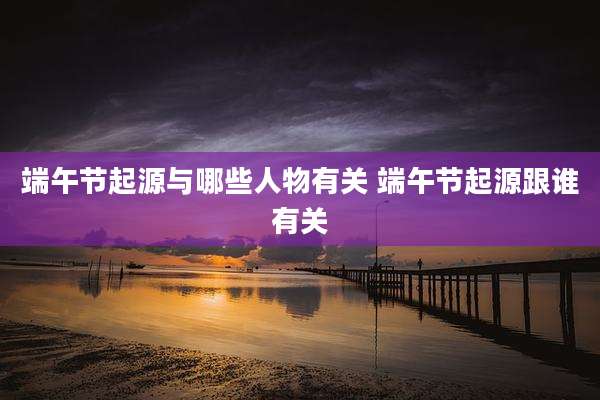 端午节起源与哪些人物有关 端午节起源跟谁有关