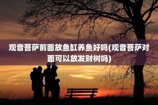 观音菩萨前面放鱼缸养鱼好吗(观音菩萨对面可以放发财树吗)