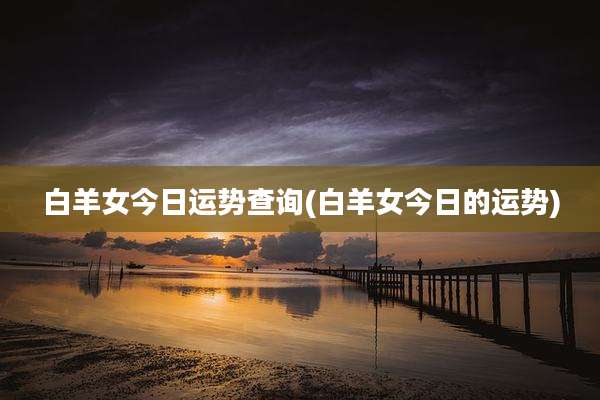 白羊女今日运势查询(白羊女今日的运势)