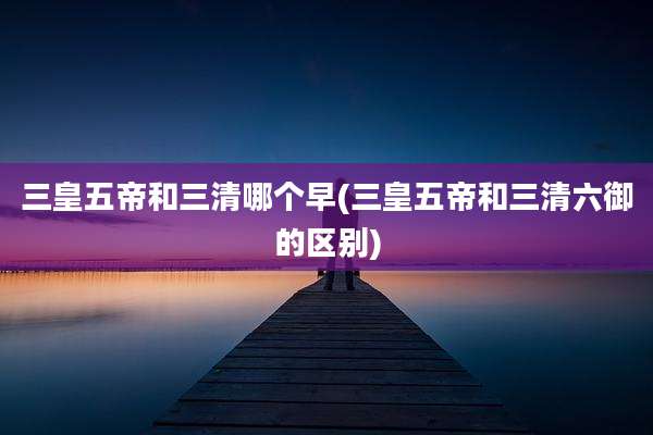 三皇五帝和三清哪个早(三皇五帝和三清六御的区别)