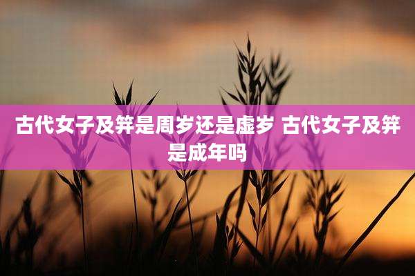古代女子及笄是周岁还是虚岁 古代女子及笄是成年吗