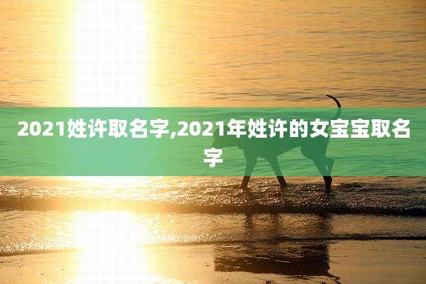 2021姓许取名字,2021年姓许的女宝宝取名字