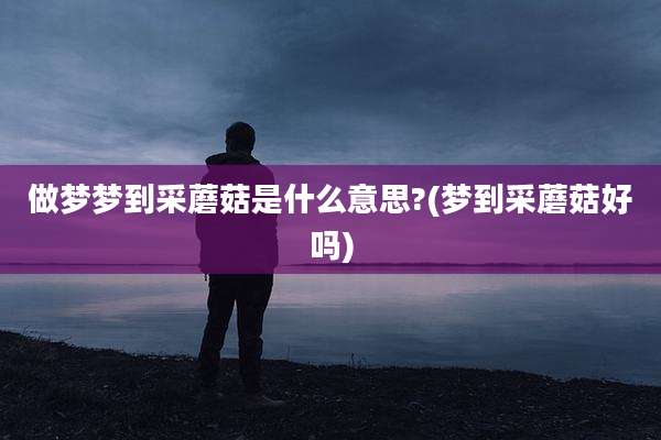 做梦梦到采蘑菇是什么意思?(梦到采蘑菇好吗)