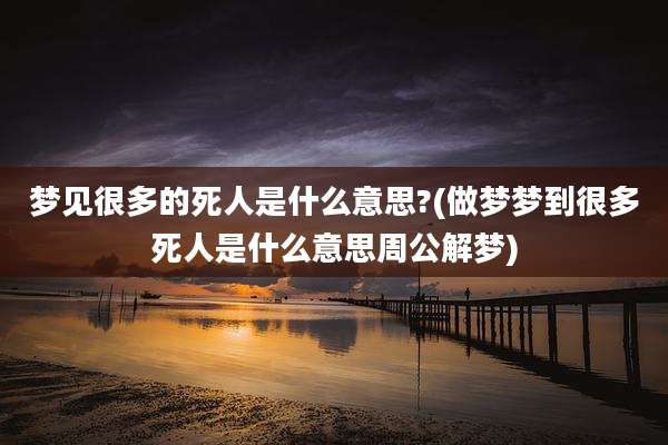 梦见很多的死人是什么意思?(做梦梦到很多死人是什么意思周公解梦)