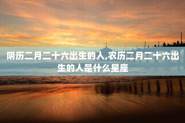 阴历二月二十六出生的人,农历二月二十六出生的人是什么星座