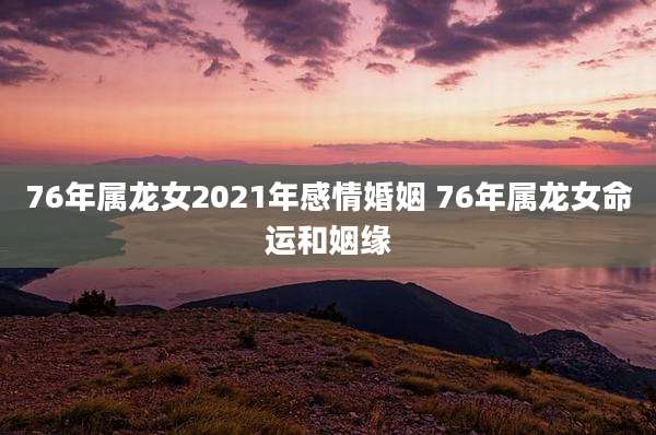 76年属龙女2021年感情婚姻 76年属龙女命运和姻缘