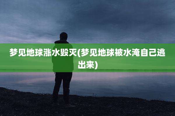 梦见地球涨水毁灭(梦见地球被水淹自己逃出来)