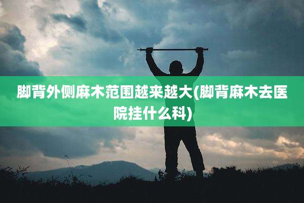 脚背外侧麻木范围越来越大(脚背麻木去医院挂什么科)