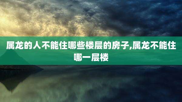 属龙的人不能住哪些楼层的房子,属龙不能住哪一层楼