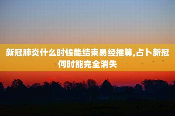 新冠肺炎什么时候能结束易经推算,占卜新冠何时能完全消失