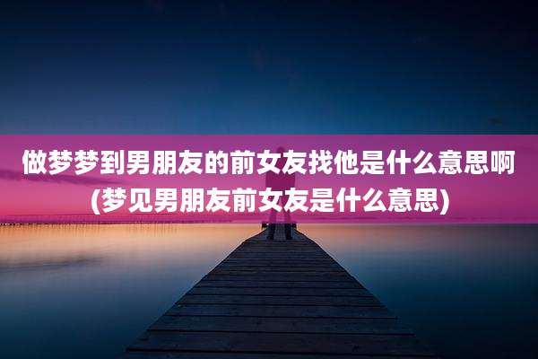 做梦梦到男朋友的前女友找他是什么意思啊(梦见男朋友前女友是什么意思)