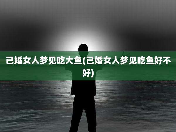 已婚女人梦见吃大鱼(已婚女人梦见吃鱼好不好)