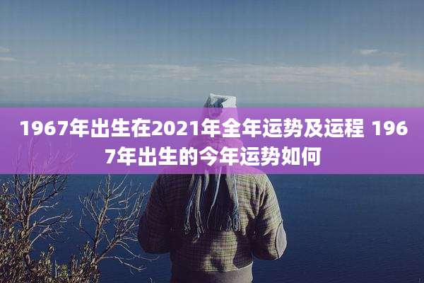 1967年出生在2021年全年运势及运程 1967年出生的今年运势如何